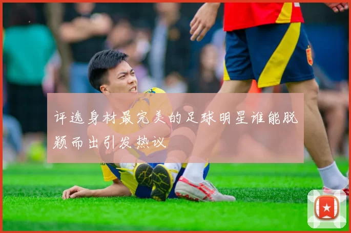 评选身材最完美的足球明星谁能脱颖而出引发热议