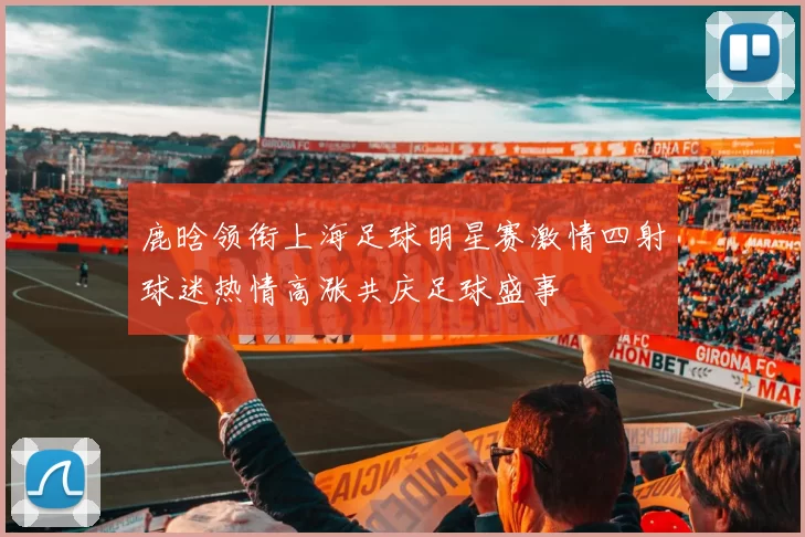 鹿晗领衔上海足球明星赛激情四射球迷热情高涨共庆足球盛事