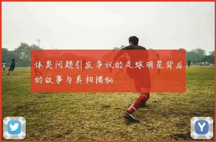 体臭问题引发争议的足球明星背后的故事与真相揭秘