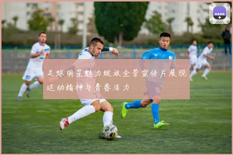 足球明星魅力绽放全景宣传片展现运动精神与青春活力