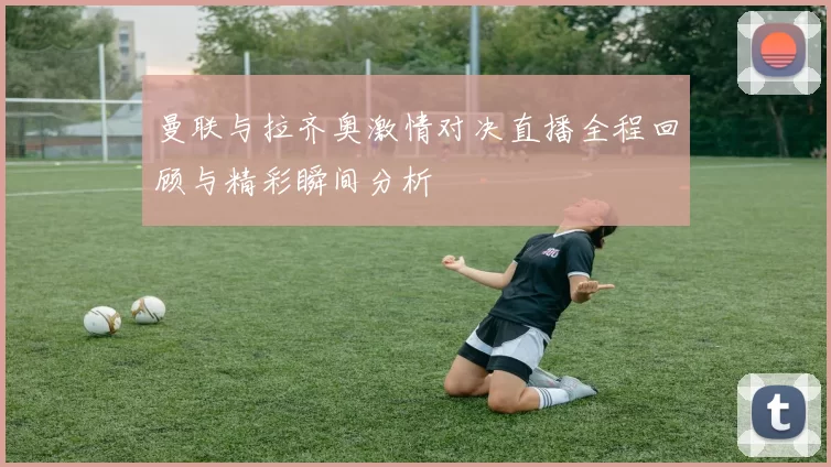 曼联与拉齐奥激情对决直播全程回顾与精彩瞬间分析