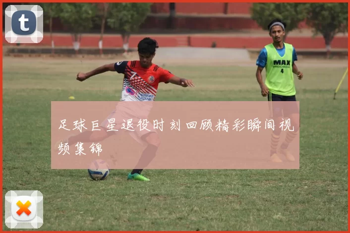 足球巨星退役时刻回顾精彩瞬间视频集锦