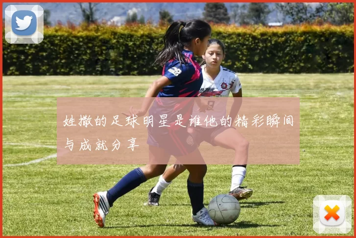 姓撒的足球明星是谁他的精彩瞬间与成就分享