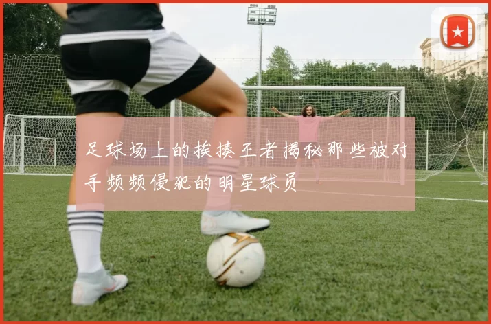 足球场上的挨揍王者揭秘那些被对手频频侵犯的明星球员