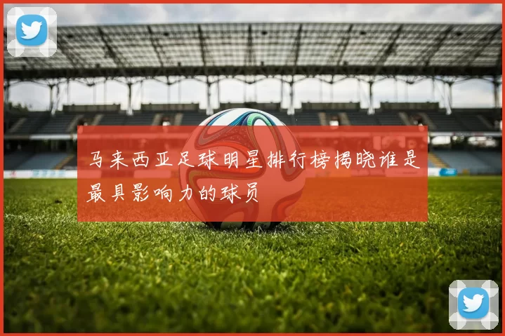 马来西亚足球明星排行榜揭晓谁是最具影响力的球员