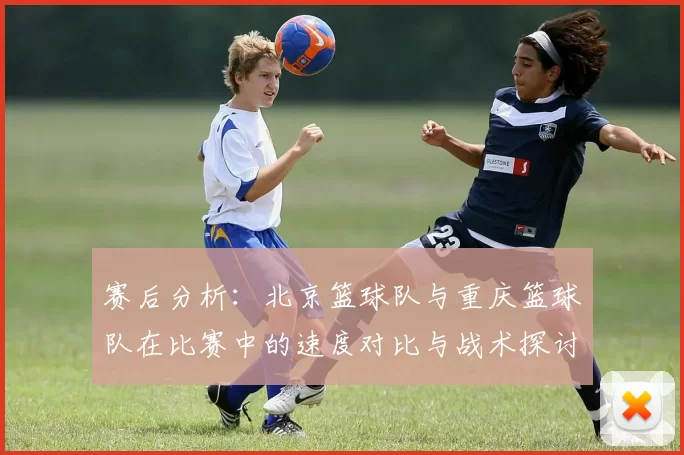 赛后分析：北京篮球队与重庆篮球队在比赛中的速度对比与战术探讨