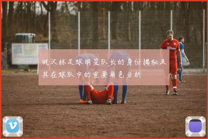 巩汉林足球明星队长的身份揭秘及其在球队中的重要角色分析