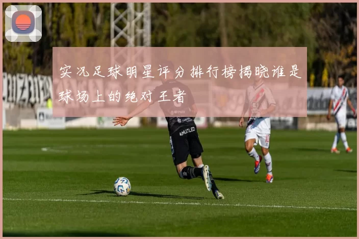 实况足球明星评分排行榜揭晓谁是球场上的绝对王者