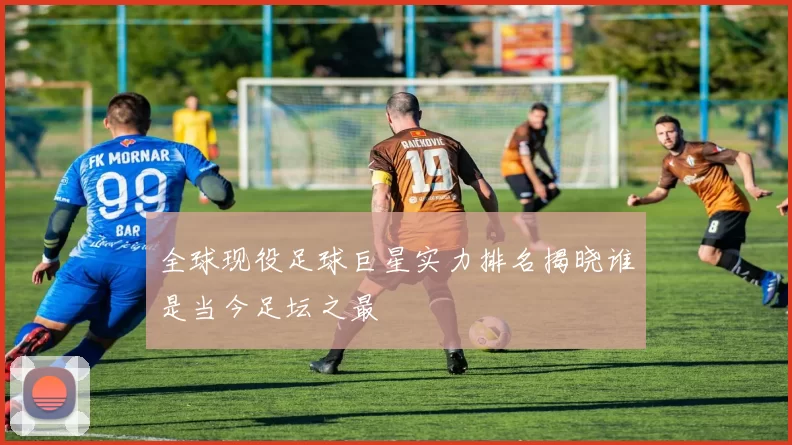 全球现役足球巨星实力排名揭晓谁是当今足坛之最
