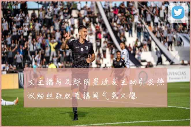 女主播与足球明星连麦互动引发热议粉丝狂欢直播间气氛火爆