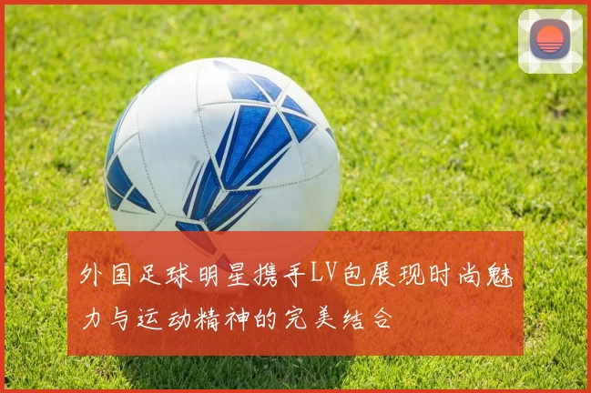外国足球明星携手LV包展现时尚魅力与运动精神的完美结合
