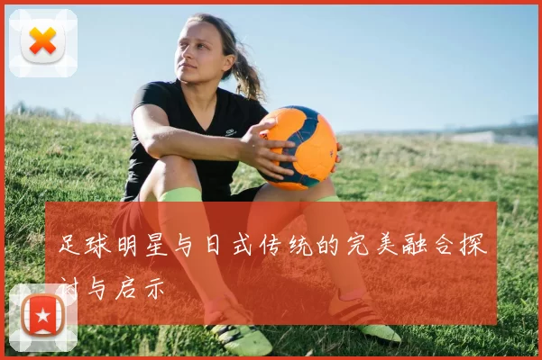 足球明星与日式传统的完美融合探讨与启示