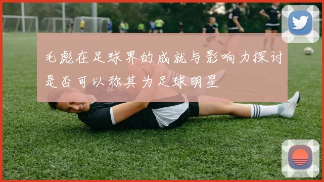 毛彪在足球界的成就与影响力探讨是否可以称其为足球明星