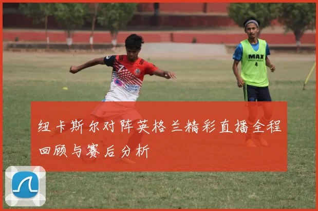 纽卡斯尔对阵英格兰精彩直播全程回顾与赛后分析