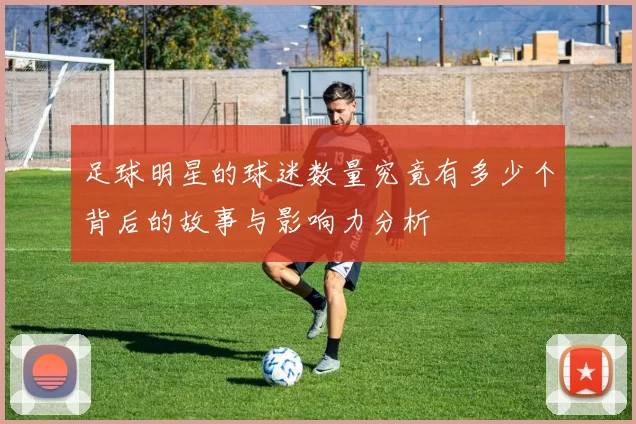 足球明星的球迷数量究竟有多少个背后的故事与影响力分析
