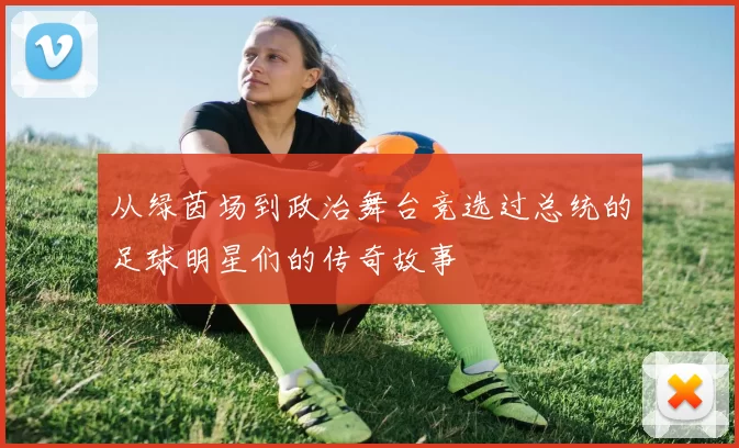 从绿茵场到政治舞台竞选过总统的足球明星们的传奇故事