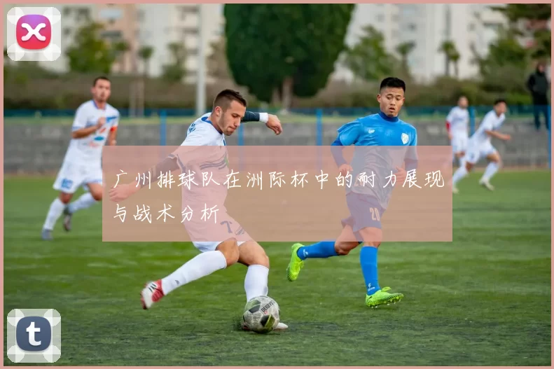 广州排球队在洲际杯中的耐力展现与战术分析