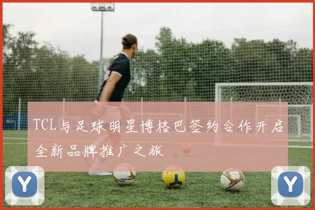TCL与足球明星博格巴签约合作开启全新品牌推广之旅
