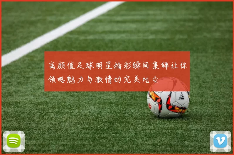 高颜值足球明星精彩瞬间集锦让你领略魅力与激情的完美结合