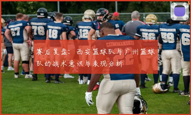 赛后复盘：西安篮球队与广州篮球队的战术意识与表现分析
