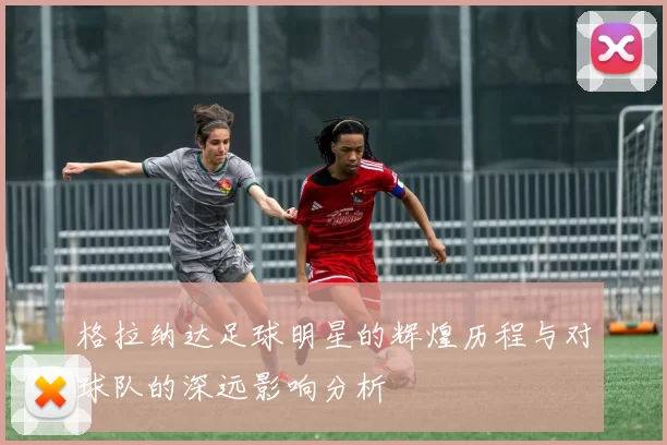 格拉纳达足球明星的辉煌历程与对球队的深远影响分析