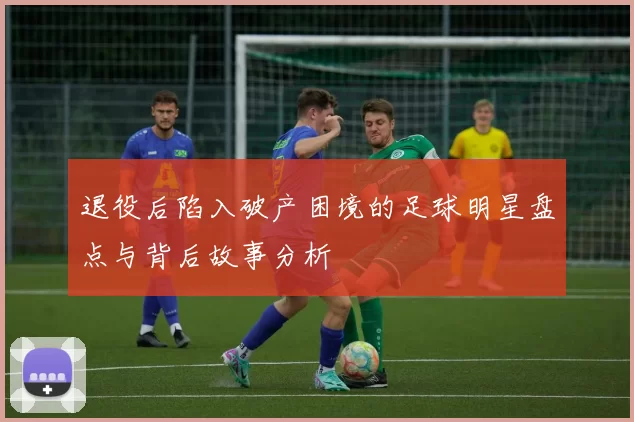 退役后陷入破产困境的足球明星盘点与背后故事分析