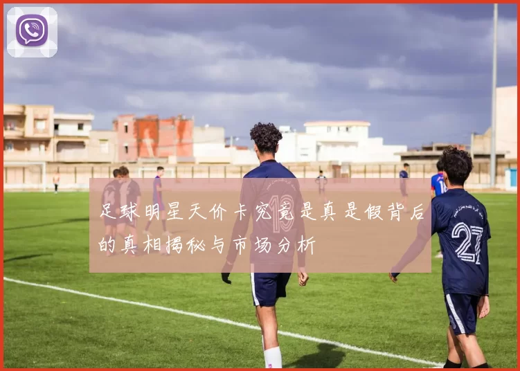 足球明星天价卡究竟是真是假背后的真相揭秘与市场分析