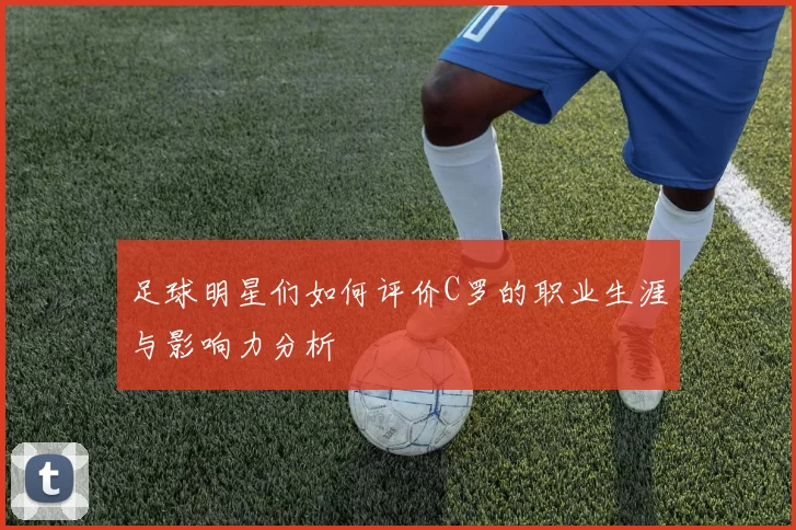 足球明星们如何评价C罗的职业生涯与影响力分析