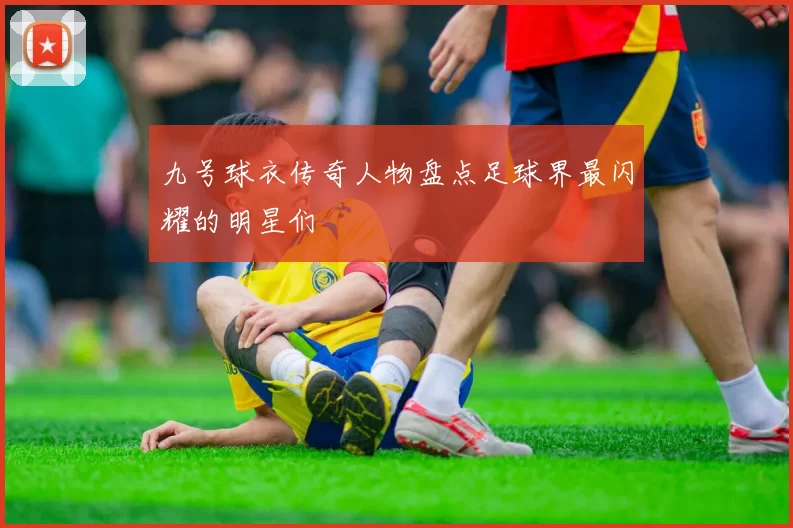 九号球衣传奇人物盘点足球界最闪耀的明星们