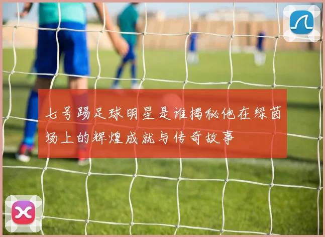 七号踢足球明星是谁揭秘他在绿茵场上的辉煌成就与传奇故事
