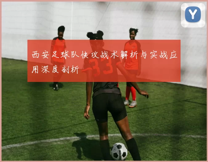 西安足球队快攻战术解析与实战应用深度剖析