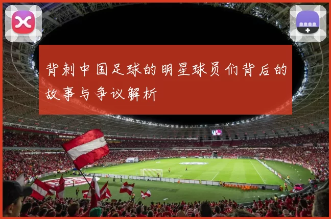 背刺中国足球的明星球员们背后的故事与争议解析