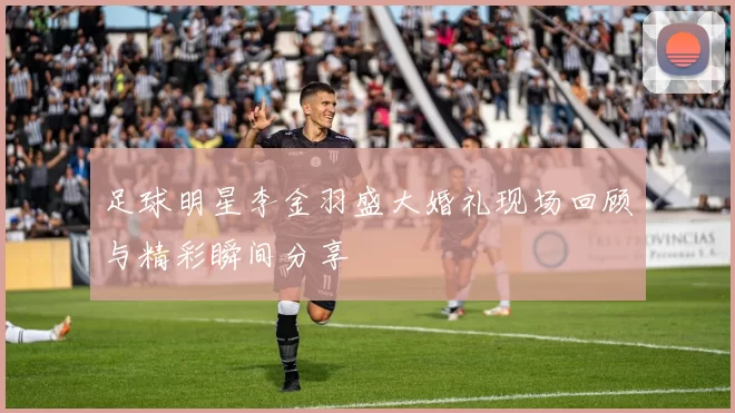 足球明星李金羽盛大婚礼现场回顾与精彩瞬间分享