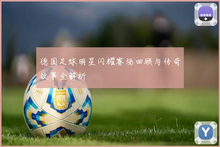 德国足球明星闪耀赛场回顾与传奇故事全解析