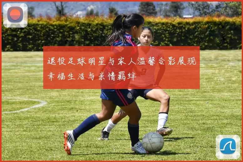 退役足球明星与家人温馨合影展现幸福生活与亲情羁绊