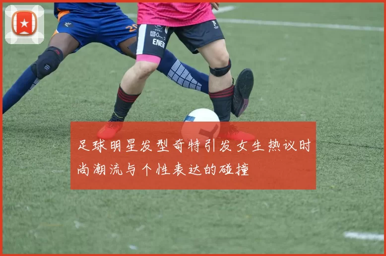 足球明星发型奇特引发女生热议时尚潮流与个性表达的碰撞