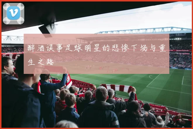 醉酒误事足球明星的悲惨下场与重生之路