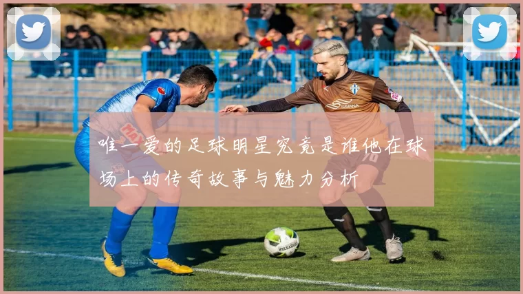 唯一爱的足球明星究竟是谁他在球场上的传奇故事与魅力分析