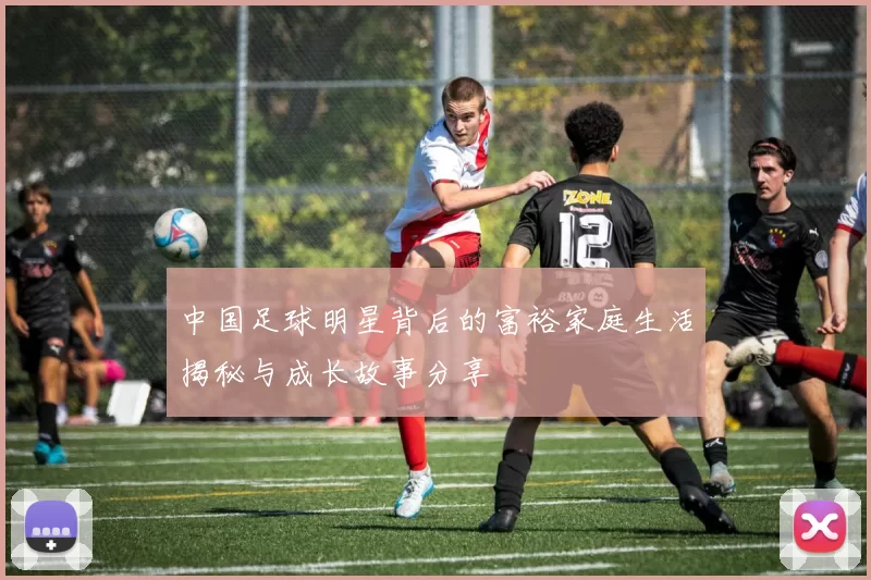 中国足球明星背后的富裕家庭生活揭秘与成长故事分享