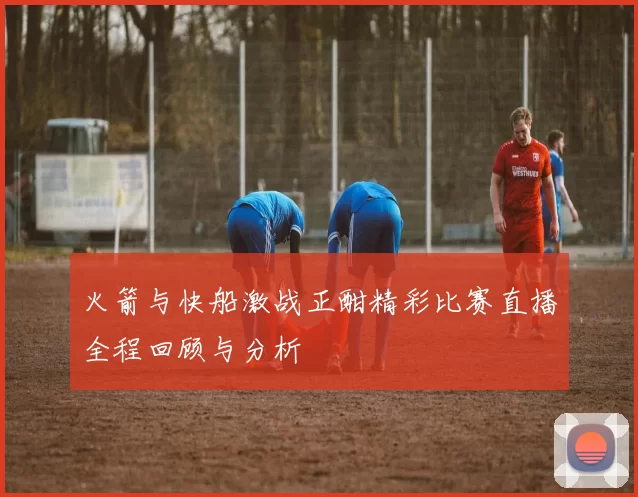 火箭与快船激战正酣精彩比赛直播全程回顾与分析