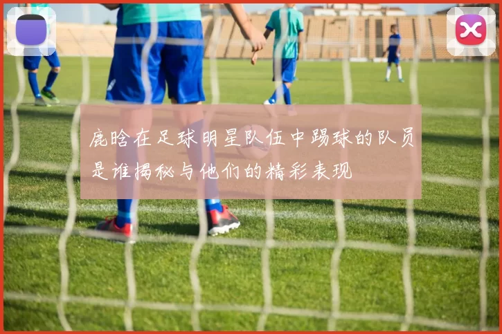 鹿晗在足球明星队伍中踢球的队员是谁揭秘与他们的精彩表现