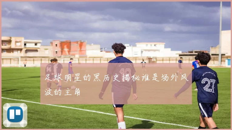 足球明星的黑历史揭秘谁是场外风波的主角