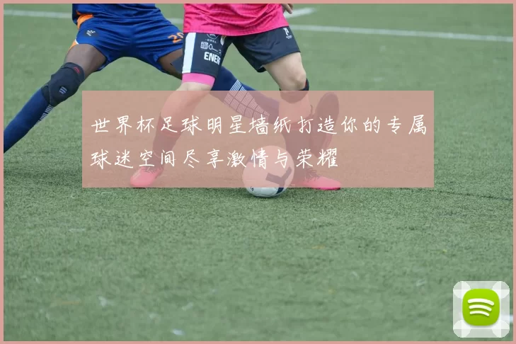 世界杯足球明星墙纸打造你的专属球迷空间尽享激情与荣耀