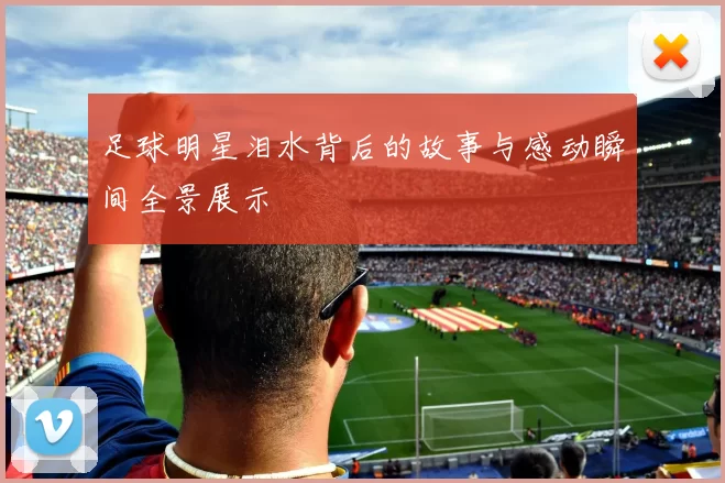足球明星泪水背后的故事与感动瞬间全景展示