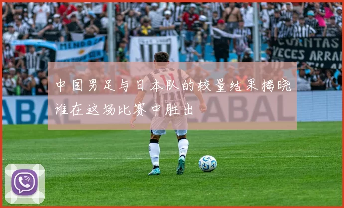 中国男足与日本队的较量结果揭晓谁在这场比赛中胜出