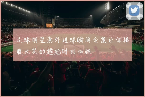 足球明星意外进球瞬间合集让你捧腹大笑的尴尬时刻回顾