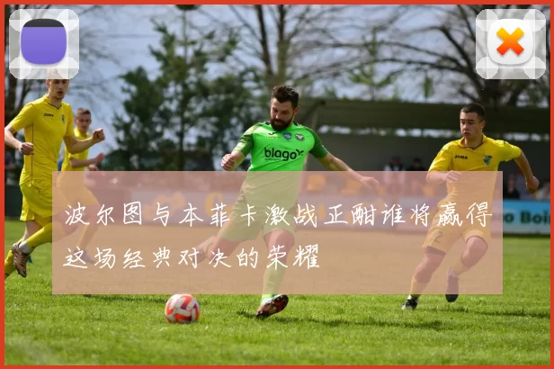 波尔图与本菲卡激战正酣谁将赢得这场经典对决的荣耀