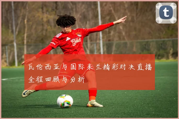 瓦伦西亚与国际米兰精彩对决直播全程回顾与分析