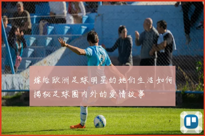 嫁给欧洲足球明星的她们生活如何揭秘足球圈内外的爱情故事