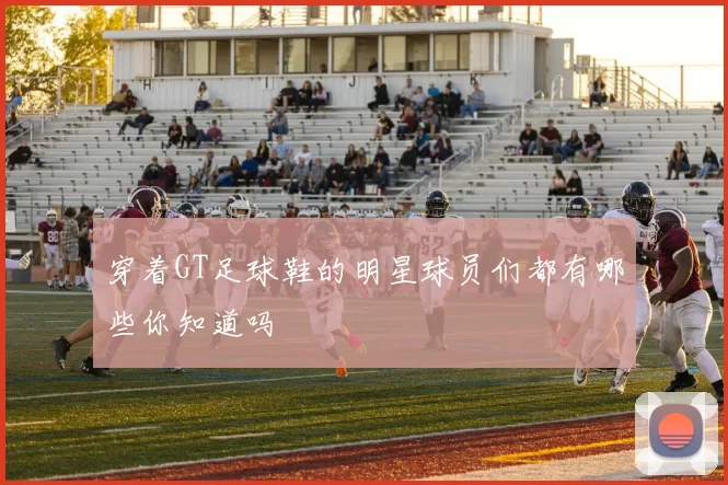 穿着GT足球鞋的明星球员们都有哪些你知道吗